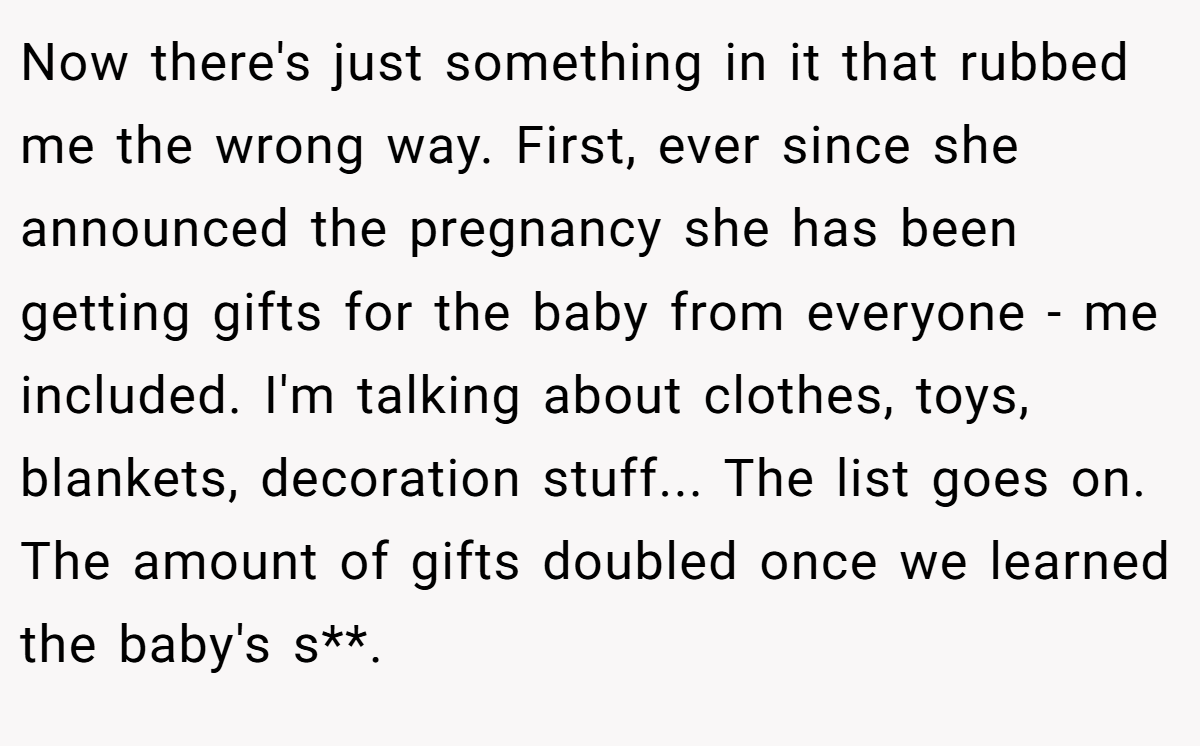 Now there's just something in it that rubbed me the wrong way. First, ever since she announced the pregnancy she has been getting gifts for the baby from everyone - me included. I'm talking about clothes, toys, blankets, decoration stuff... The list goes on. The amount of gifts doubled once we learned the baby's s**.