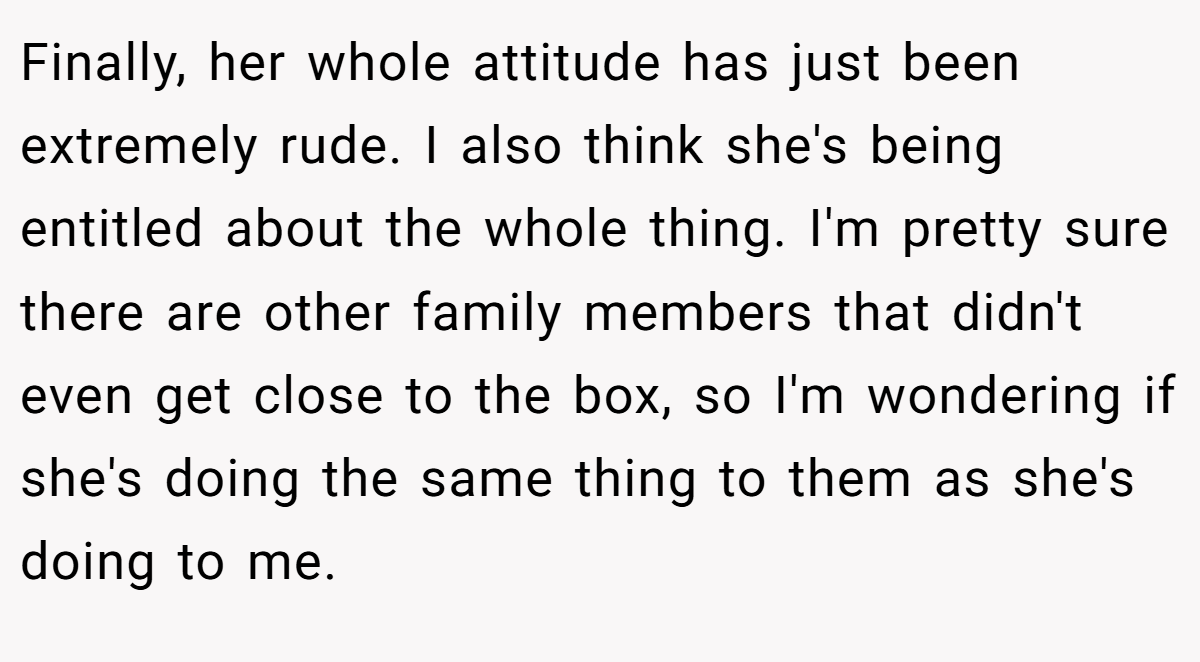 Finally, her whole attitude has just been extremely rude. I also think she's being entitled about the whole thing. I'm pretty sure there are other family members that didn't even get close to the box, so I'm wondering if she's doing the same thing to them as she's doing to me.