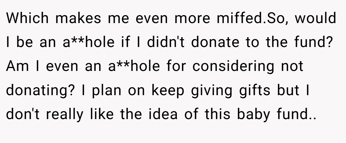 Which makes me even more miffed.So, would I be an a**hole if I didn't donate to the fund? Am I even an a**hole for considering not donating? I plan on keep giving gifts but I don't really like the idea of this baby fund.. ​