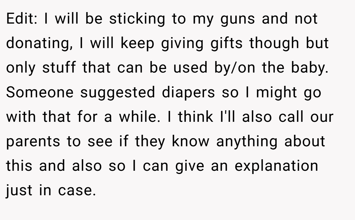 Edit: I will be sticking to my guns and not donating, I will keep giving gifts though but only stuff that can be used by/on the baby. Someone suggested diapers so I might go with that for a while. I think I'll also call our parents to see if they know anything about this and also so I can give an explanation just in case.