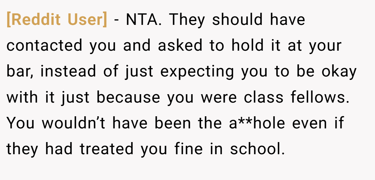 [Reddit User] − NTA. They should have contacted you and asked to hold it at your bar, instead of just expecting you to be okay with it just because you were class fellows. You wouldn’t have been the a**hole even if they had treated you fine in school.