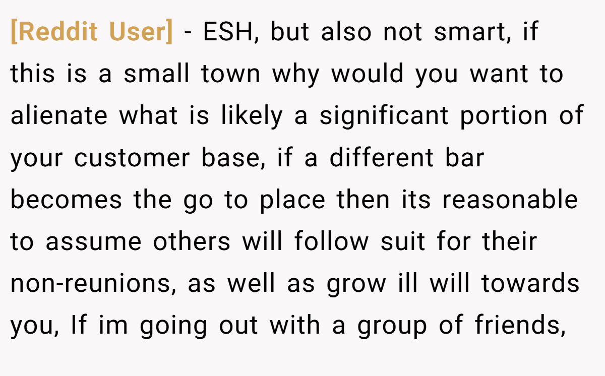 [Reddit User] − ESH, but also not smart, if this is a small town why would you want to alienate what is likely a significant portion of your customer base, if a different bar becomes the go to place then its reasonable to assume others will follow suit for their non-reunions, as well as grow ill will towards you, If im going out with a group of friends,