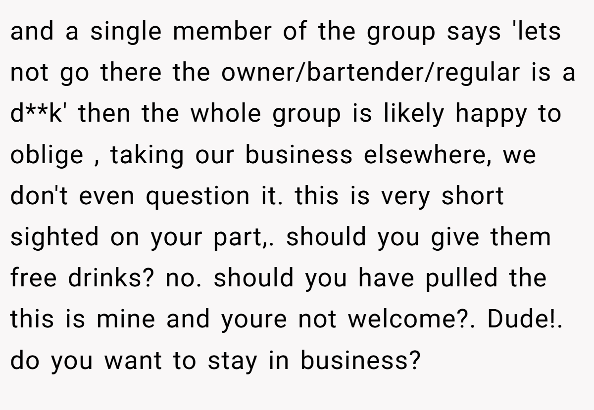 and a single member of the group says 'lets not go there the owner/bartender/regular is a d**k' then the whole group is likely happy to oblige , taking our business elsewhere, we don't even question it. this is very short sighted on your part,. should you give them free drinks? no. should you have pulled the this is mine and youre not welcome?. Dude!. do you want to stay in business?