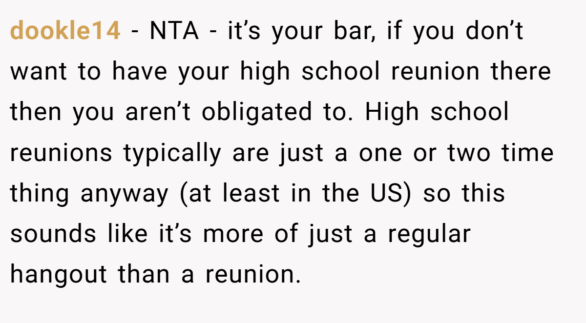 dookle14 − NTA - it’s your bar, if you don’t want to have your high school reunion there then you aren’t obligated to. High school reunions typically are just a one or two time thing anyway (at least in the US) so this sounds like it’s more of just a regular hangout than a reunion.
