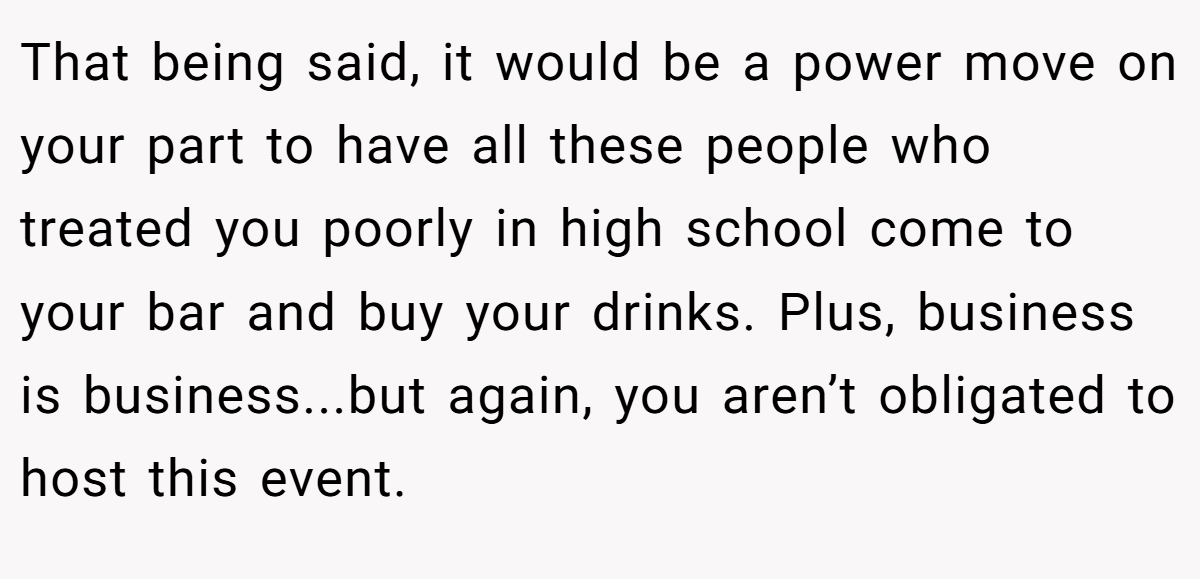 That being said, it would be a power move on your part to have all these people who treated you poorly in high school come to your bar and buy your drinks. Plus, business is business...but again, you aren’t obligated to host this event.
