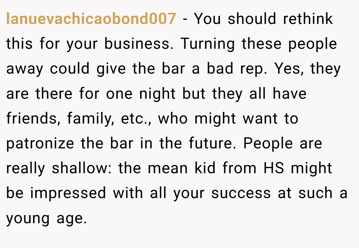 lanuevachicaobond007 − You should rethink this for your business. Turning these people away could give the bar a bad rep. Yes, they are there for one night but they all have friends, family, etc., who might want to patronize the bar in the future. People are really shallow: the mean kid from HS might be impressed with all your success at such a young age.