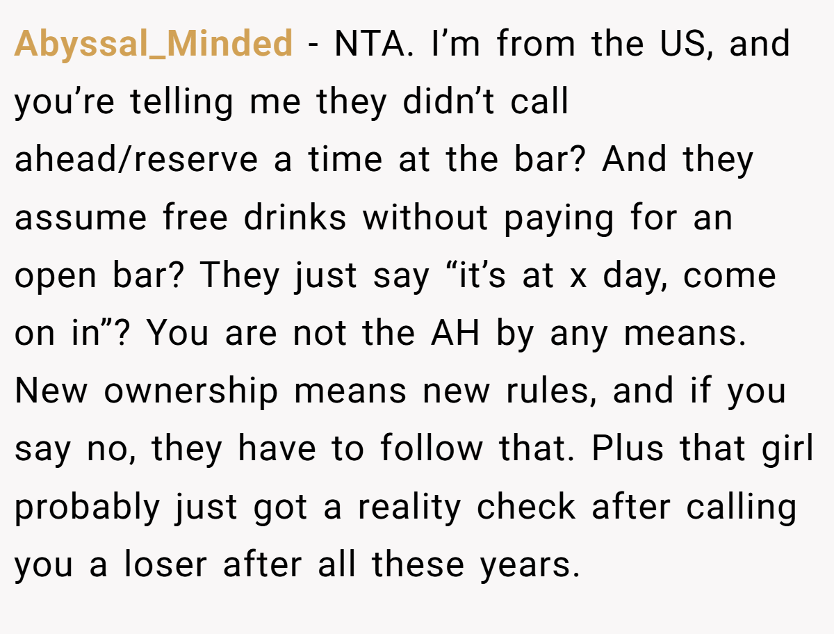 Abyssal_Minded − NTA. I’m from the US, and you’re telling me they didn’t call ahead/reserve a time at the bar? And they assume free drinks without paying for an open bar? They just say “it’s at x day, come on in”? You are not the AH by any means. New ownership means new rules, and if you say no, they have to follow that. Plus that girl probably just got a reality check after calling you a loser after all these years.
