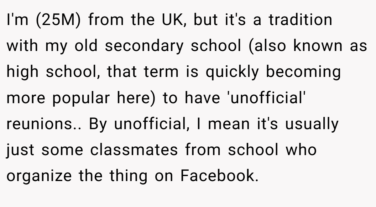 I'm (25M) from the UK, but it's a tradition with my old secondary school (also known as high school, that term is quickly becoming more popular here) to have 'unofficial' reunions.. By unofficial, I mean it's usually just some classmates from school who organize the thing on Facebook.