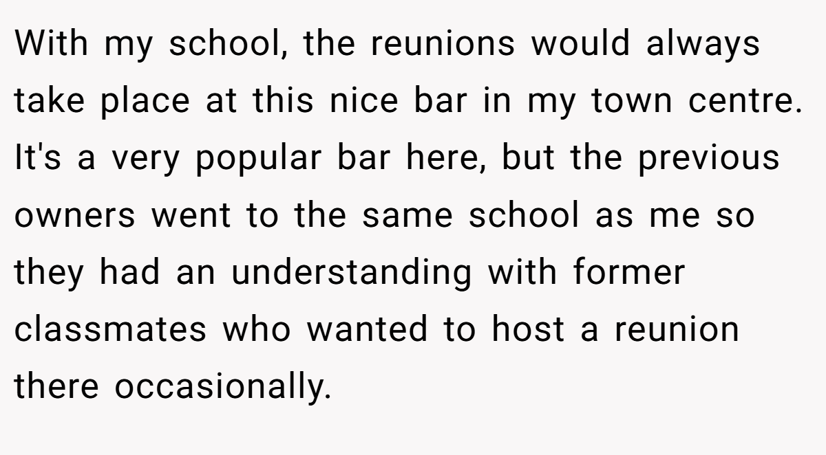 With my school, the reunions would always take place at this nice bar in my town centre. It's a very popular bar here, but the previous owners went to the same school as me so they had an understanding with former classmates who wanted to host a reunion there occasionally.
