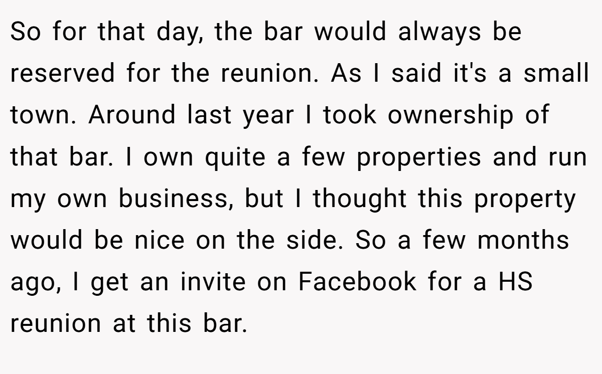 So for that day, the bar would always be reserved for the reunion. As I said it's a small town. Around last year I took ownership of that bar. I own quite a few properties and run my own business, but I thought this property would be nice on the side. So a few months ago, I get an invite on Facebook for a HS reunion at this bar.
