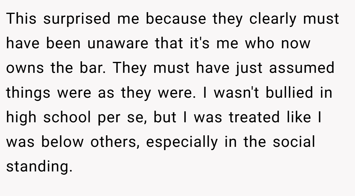 This surprised me because they clearly must have been unaware that it's me who now owns the bar. They must have just assumed things were as they were. I wasn't bullied in high school per se, but I was treated like I was below others, especially in the social standing.
