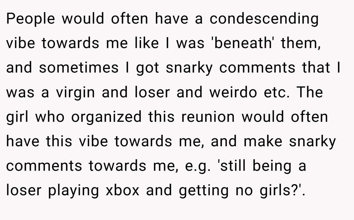 People would often have a condescending vibe towards me like I was 'beneath' them, and sometimes I got snarky comments that I was a virgin and loser and weirdo etc. The girl who organized this reunion would often have this vibe towards me, and make snarky comments towards me, e.g. 'still being a loser playing xbox and getting no girls?'.