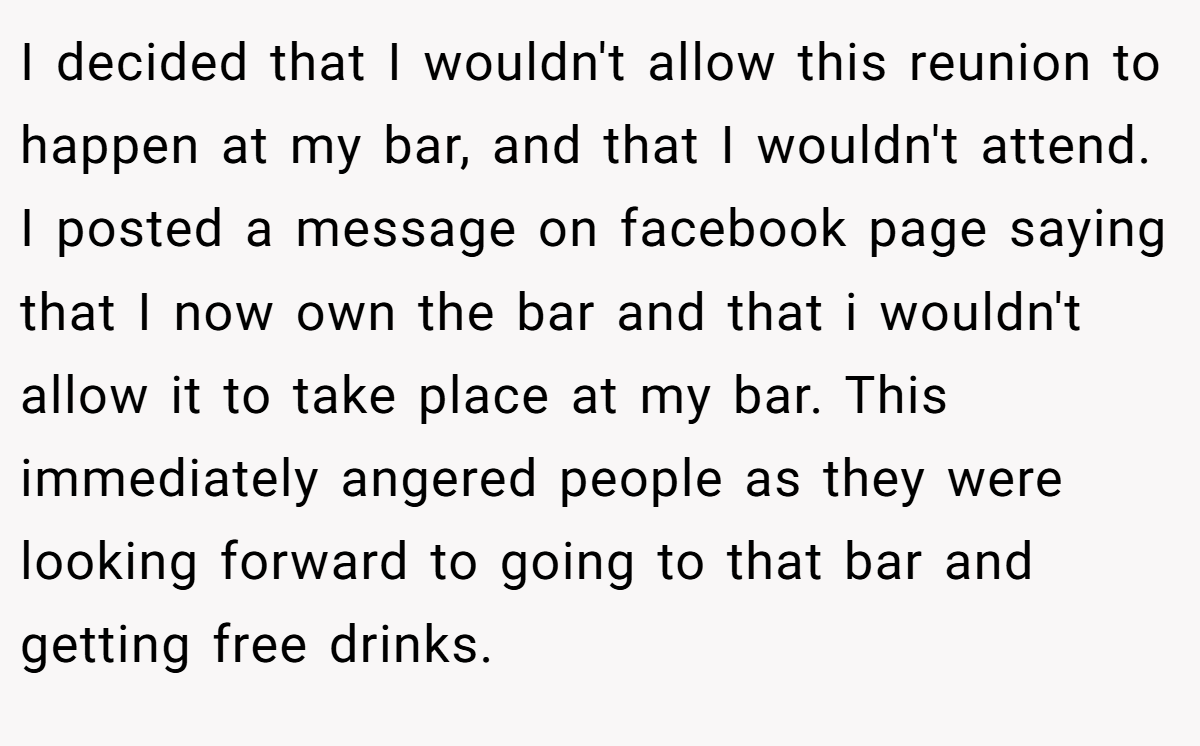 I decided that I wouldn't allow this reunion to happen at my bar, and that I wouldn't attend. I posted a message on facebook page saying that I now own the bar and that i wouldn't allow it to take place at my bar. This immediately angered people as they were looking forward to going to that bar and getting free drinks.