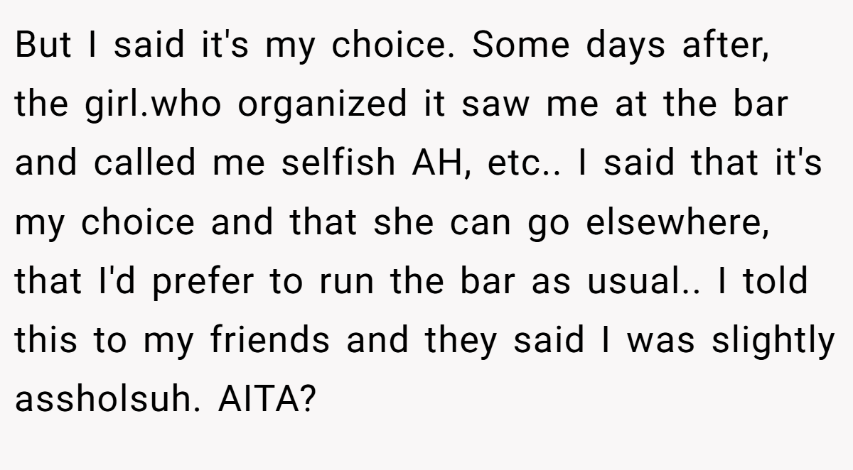 But I said it's my choice. Some days after, the girl.who organized it saw me at the bar and called me selfish AH, etc.. I said that it's my choice and that she can go elsewhere, that I'd prefer to run the bar as usual.. I told this to my friends and they said I was slightly assholsuh. AITA?