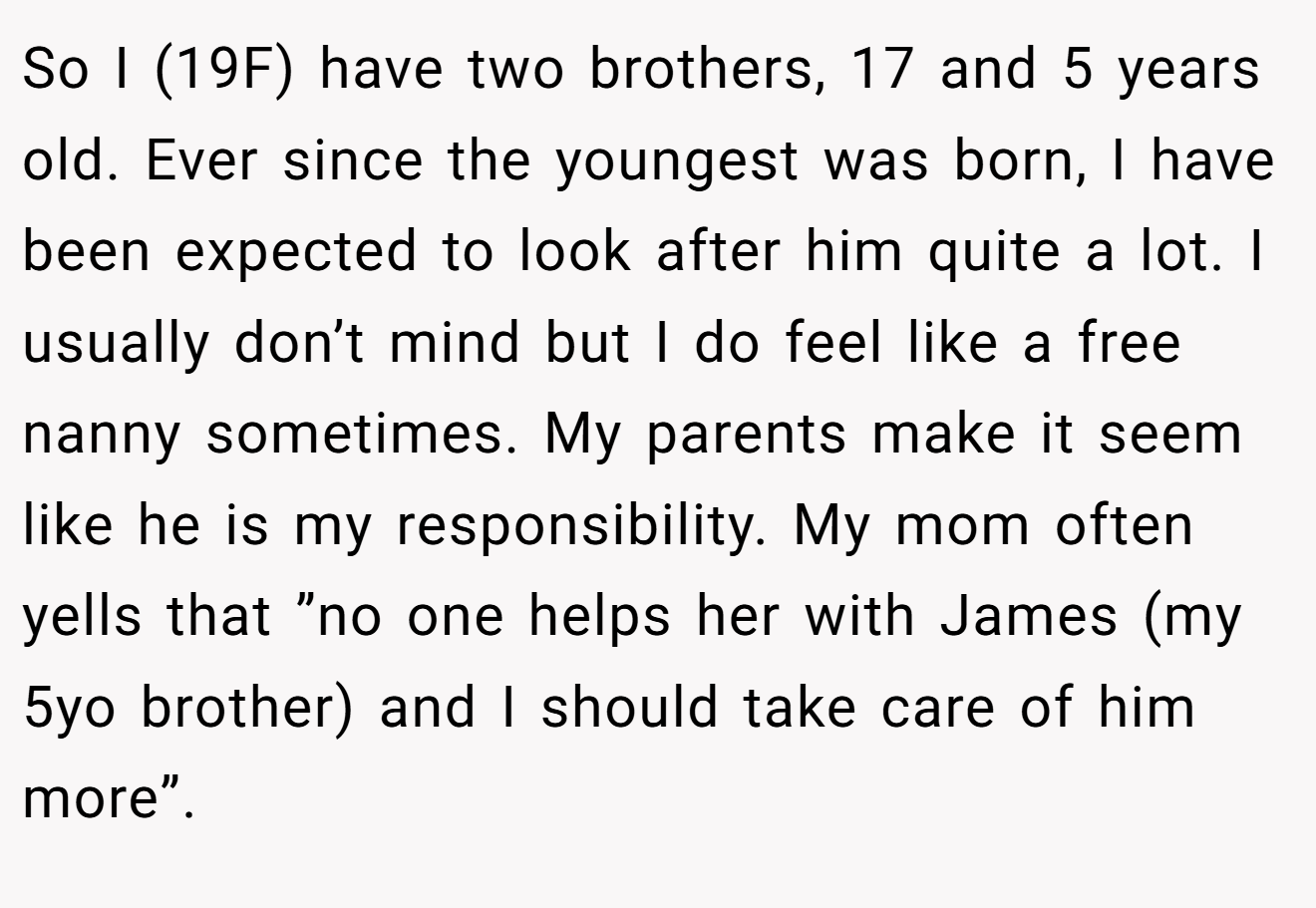 So I (19F) have two brothers, 17 and 5 years old. Ever since the youngest was born, I have been expected to look after him quite a lot. I usually don’t mind but I do feel like a free nanny sometimes. My parents make it seem like he is my responsibility. My mom often yells that ”no one helps her with James (my 5yo brother) and I should take care of him more”.