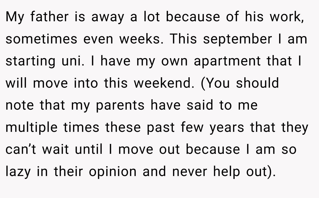 My father is away a lot because of his work, sometimes even weeks. This september I am starting uni. I have my own apartment that I will move into this weekend. (You should note that my parents have said to me multiple times these past few years that they can’t wait until I move out because I am so lazy in their opinion and never help out).
