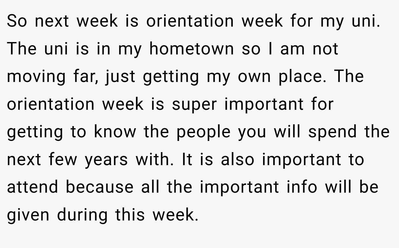 So next week is orientation week for my uni. The uni is in my hometown so I am not moving far, just getting my own place. The orientation week is super important for getting to know the people you will spend the next few years with. It is also important to attend because all the important info will be given during this week.