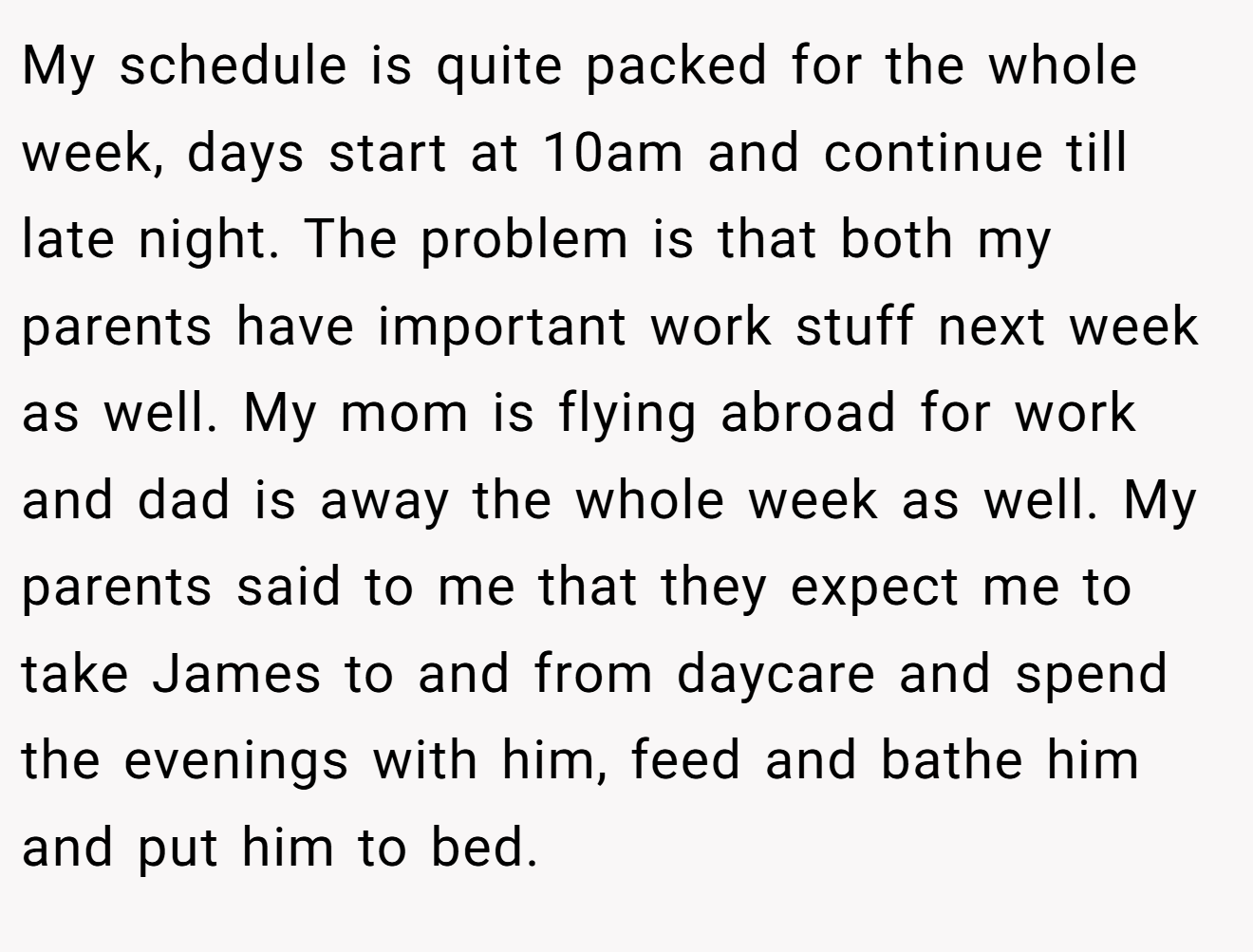 My schedule is quite packed for the whole week, days start at 10am and continue till late night. The problem is that both my parents have important work stuff next week as well. My mom is flying abroad for work and dad is away the whole week as well. My parents said to me that they expect me to take James to and from daycare and spend the evenings with him, feed and bathe him and put him to bed.