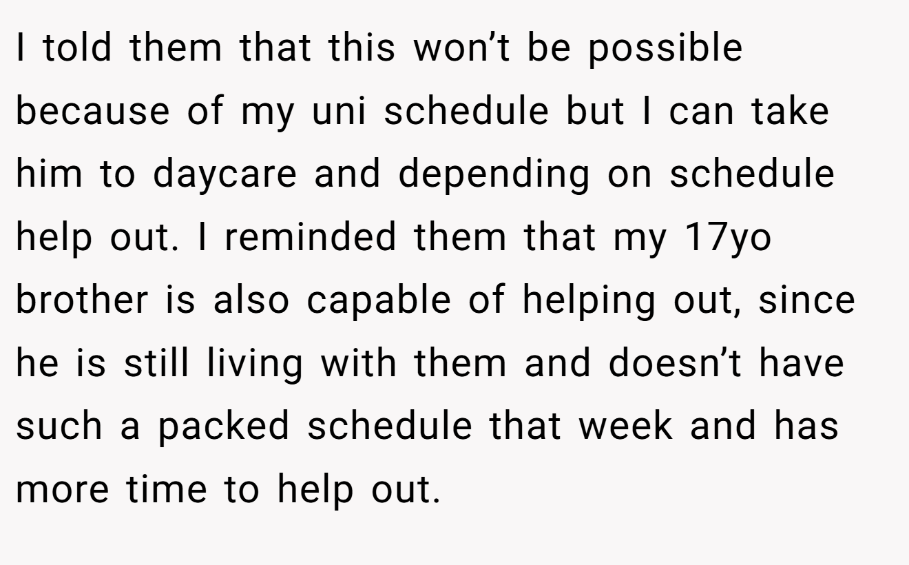 I told them that this won’t be possible because of my uni schedule but I can take him to daycare and depending on schedule help out. I reminded them that my 17yo brother is also capable of helping out, since he is still living with them and doesn’t have such a packed schedule that week and has more time to help out.