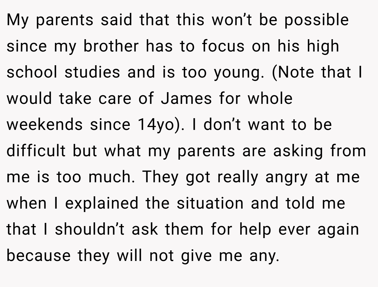 My parents said that this won’t be possible since my brother has to focus on his high school studies and is too young. (Note that I would take care of James for whole weekends since 14yo). I don’t want to be difficult but what my parents are asking from me is too much. They got really angry at me when I explained the situation and told me that I shouldn’t ask them for help ever again because they will not give me any.