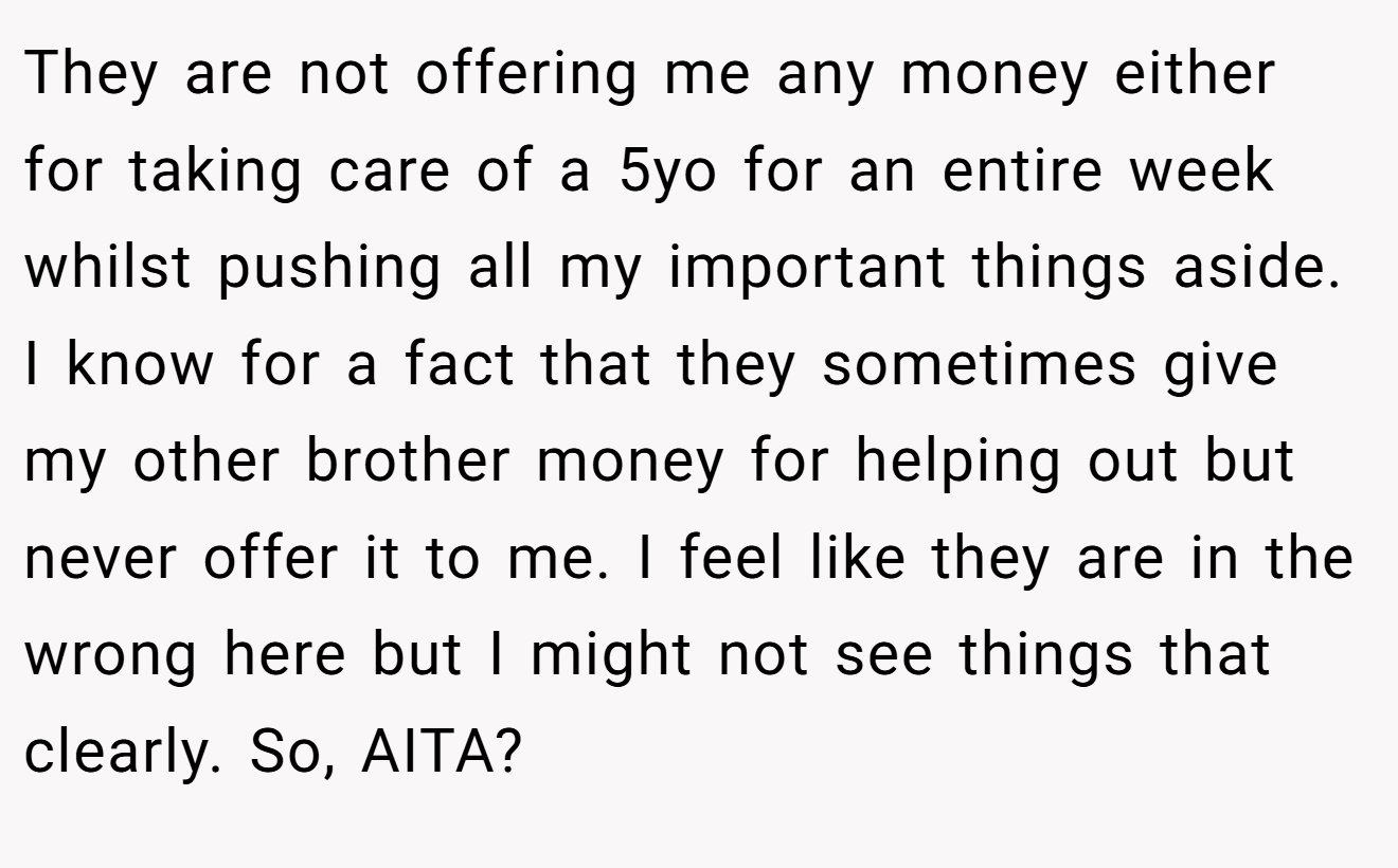 They are not offering me any money either for taking care of a 5yo for an entire week whilst pushing all my important things aside. I know for a fact that they sometimes give my other brother money for helping out but never offer it to me. I feel like they are in the wrong here but I might not see things that clearly. So, AITA?