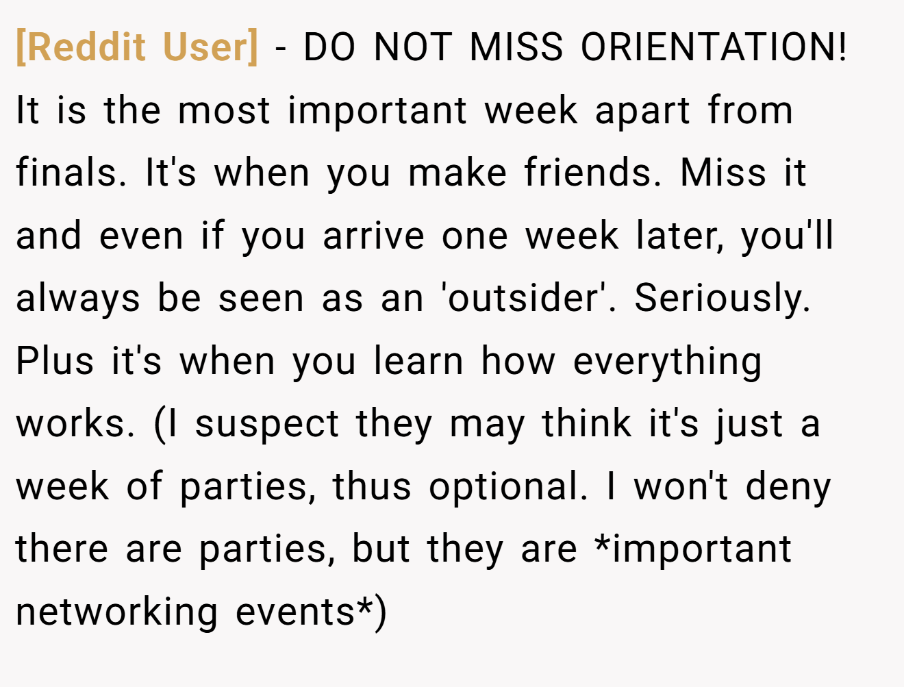[Reddit User] − DO NOT MISS ORIENTATION! It is the most important week apart from finals. It's when you make friends. Miss it and even if you arrive one week later, you'll always be seen as an 'outsider'. Seriously. Plus it's when you learn how everything works. (I suspect they may think it's just a week of parties, thus optional. I won't deny there are parties, but they are *important networking events*)