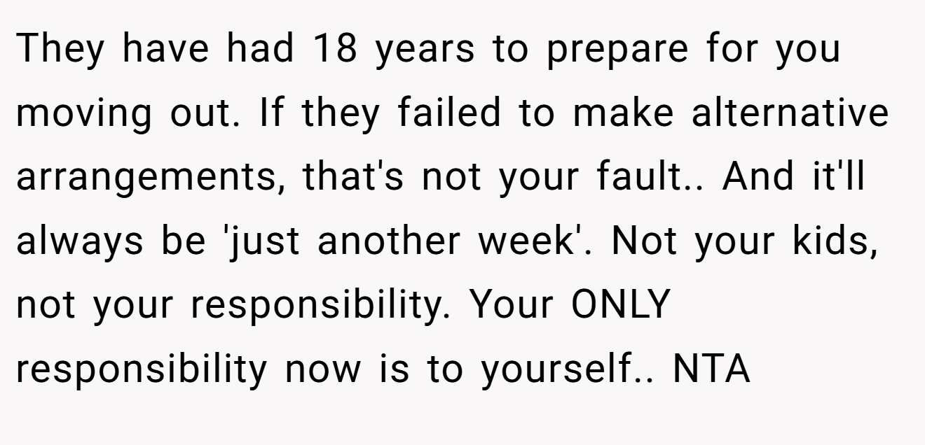 They have had 18 years to prepare for you moving out. If they failed to make alternative arrangements, that's not your fault.. And it'll always be 'just another week'. Not your kids, not your responsibility. Your ONLY responsibility now is to yourself.. NTA