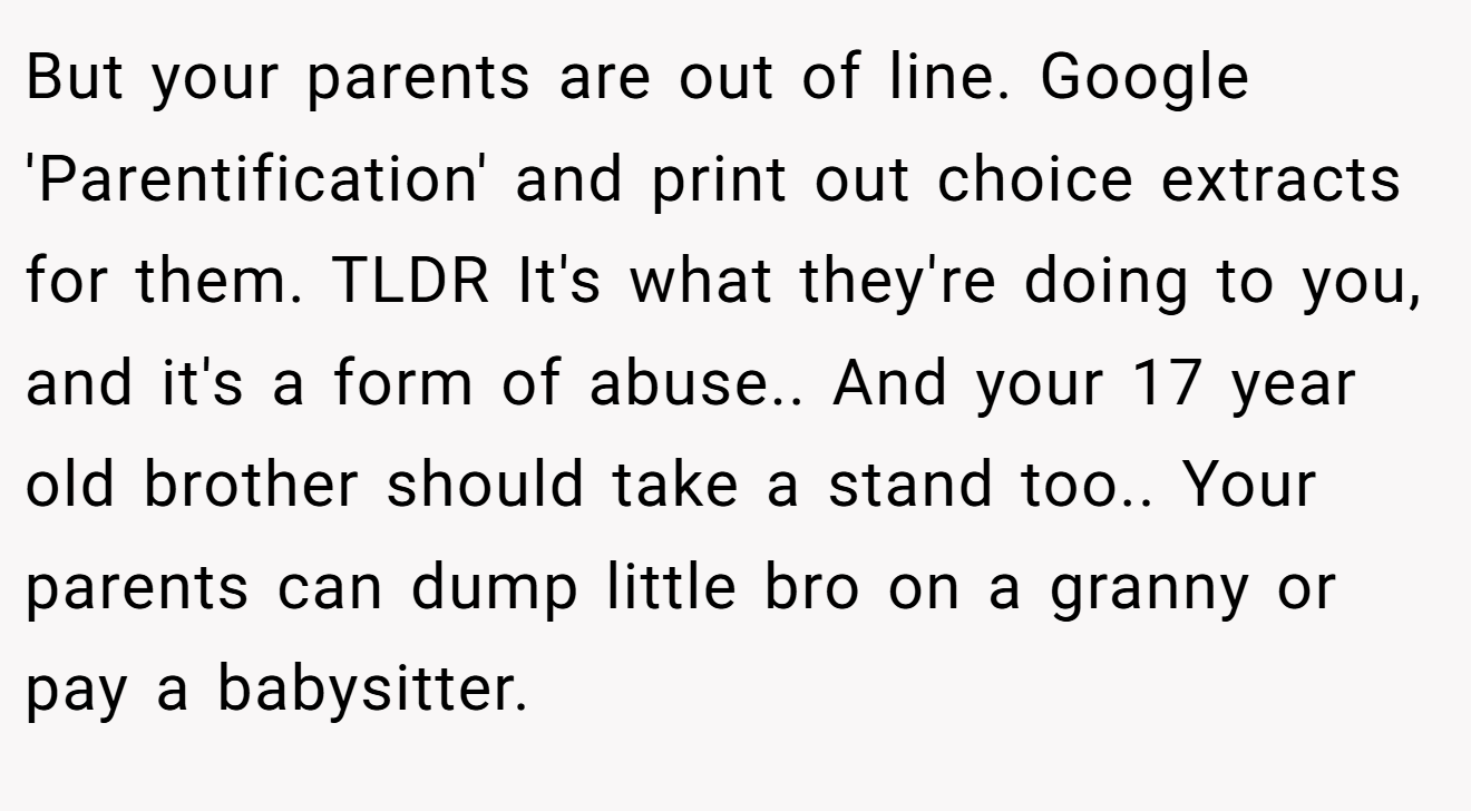 But your parents are out of line. Google 'Parentification' and print out choice extracts for them. TLDR It's what they're doing to you, and it's a form of abuse.. And your 17 year old brother should take a stand too.. Your parents can dump little bro on a granny or pay a babysitter.