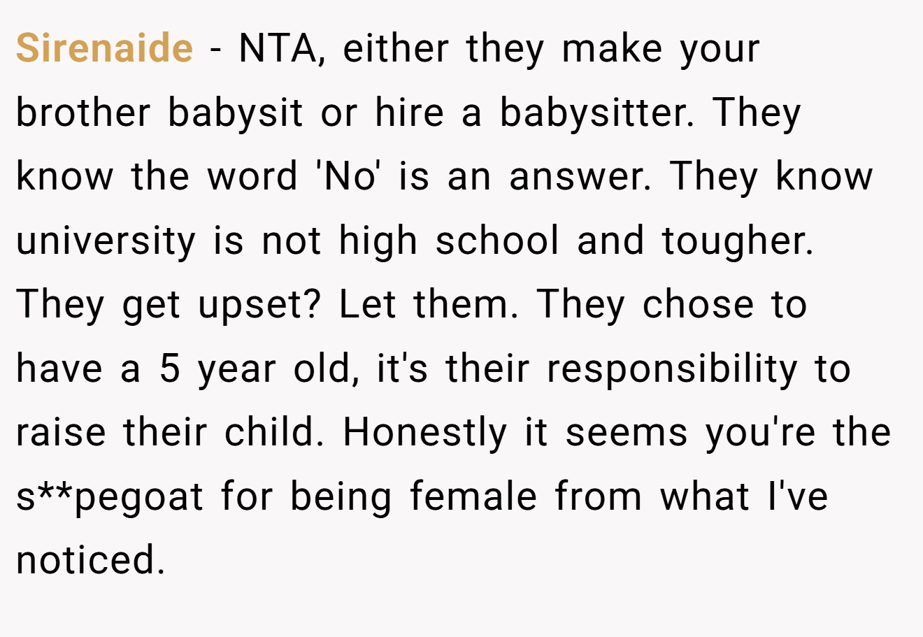 Sirenaide − NTA, either they make your brother babysit or hire a babysitter. They know the word 'No' is an answer. They know university is not high school and tougher. They get upset? Let them. They chose to have a 5 year old, it's their responsibility to raise their child. Honestly it seems you're the s**pegoat for being female from what I've noticed.
