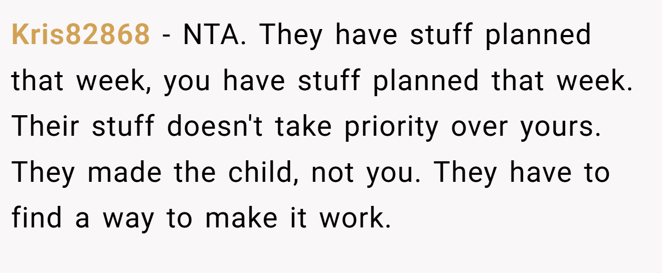 Kris82868 − NTA. They have stuff planned that week, you have stuff planned that week. Their stuff doesn't take priority over yours. They made the child, not you. They have to find a way to make it work.