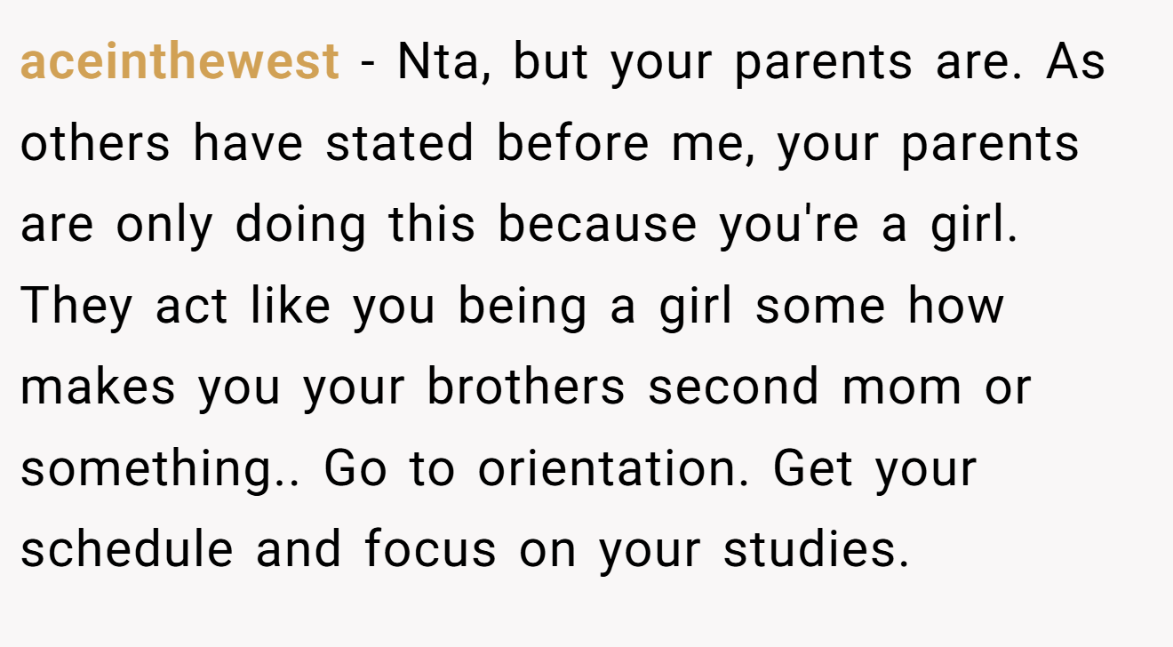 aceinthewest − Nta, but your parents are. As others have stated before me, your parents are only doing this because you're a girl. They act like you being a girl some how makes you your brothers second mom or something.. Go to orientation. Get your schedule and focus on your studies.