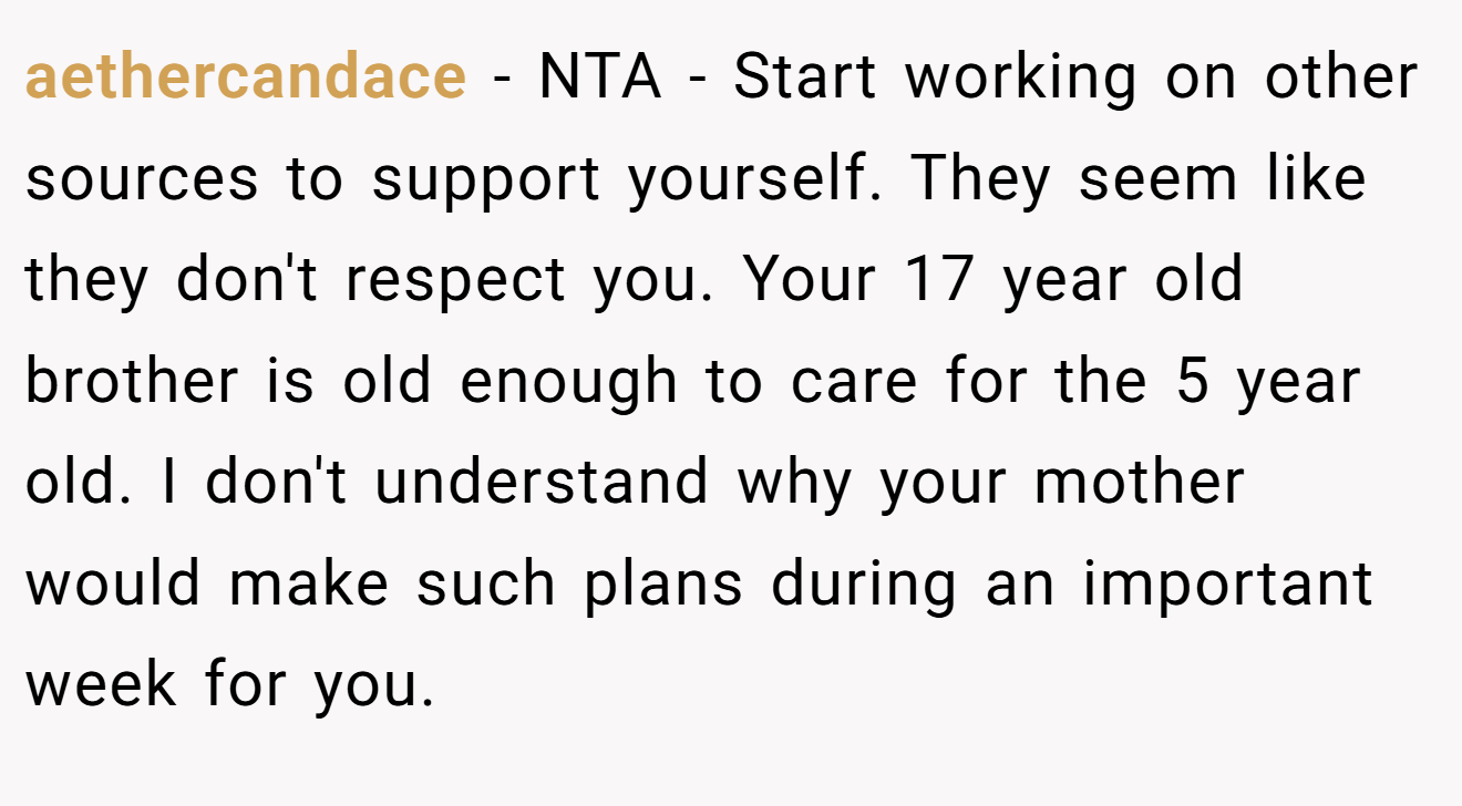 aethercandace − NTA - Start working on other sources to support yourself. They seem like they don't respect you. Your 17 year old brother is old enough to care for the 5 year old. I don't understand why your mother would make such plans during an important week for you.