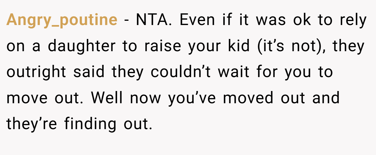 Angry_poutine − NTA. Even if it was ok to rely on a daughter to raise your kid (it’s not), they outright said they couldn’t wait for you to move out. Well now you’ve moved out and they’re finding out.