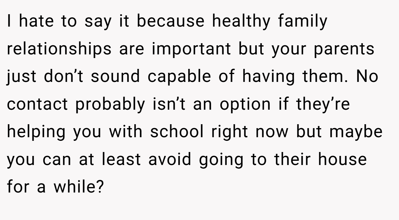 I hate to say it because healthy family relationships are important but your parents just don’t sound capable of having them. No contact probably isn’t an option if they’re helping you with school right now but maybe you can at least avoid going to their house for a while?