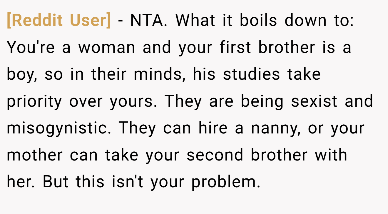 [Reddit User] − NTA. What it boils down to: You're a woman and your first brother is a boy, so in their minds, his studies take priority over yours. They are being sexist and misogynistic. They can hire a nanny, or your mother can take your second brother with her. But this isn't your problem.