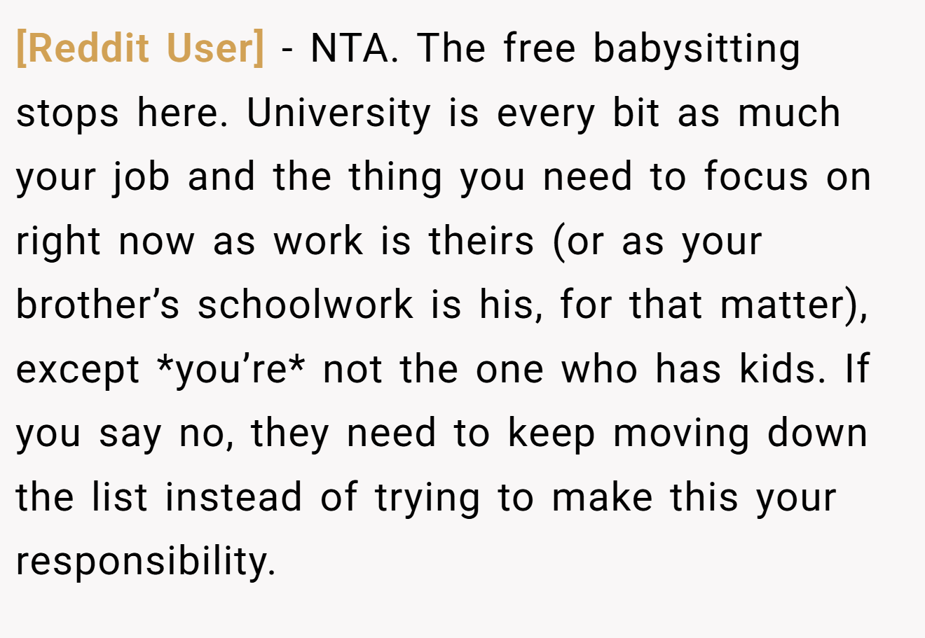 [Reddit User] − NTA. The free babysitting stops here. University is every bit as much your job and the thing you need to focus on right now as work is theirs (or as your brother’s schoolwork is his, for that matter), except *you’re* not the one who has kids. If you say no, they need to keep moving down the list instead of trying to make this your responsibility.