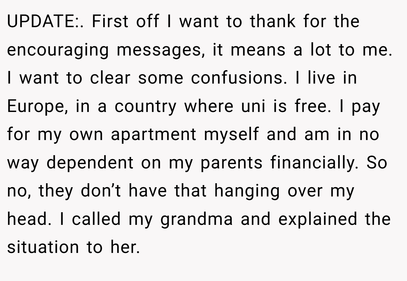 UPDATE:. First off I want to thank for the encouraging messages, it means a lot to me. I want to clear some confusions. I live in Europe, in a country where uni is free. I pay for my own apartment myself and am in no way dependent on my parents financially. So no, they don’t have that hanging over my head. I called my grandma and explained the situation to her.