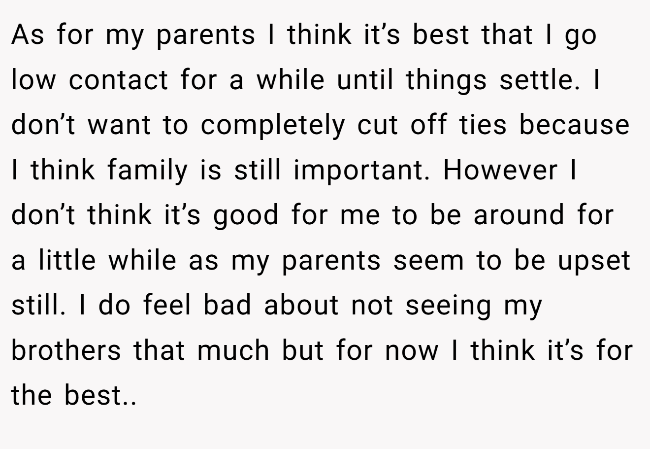 As for my parents I think it’s best that I go low contact for a while until things settle. I don’t want to completely cut off ties because I think family is still important. However I don’t think it’s good for me to be around for a little while as my parents seem to be upset still. I do feel bad about not seeing my brothers that much but for now I think it’s for the best..