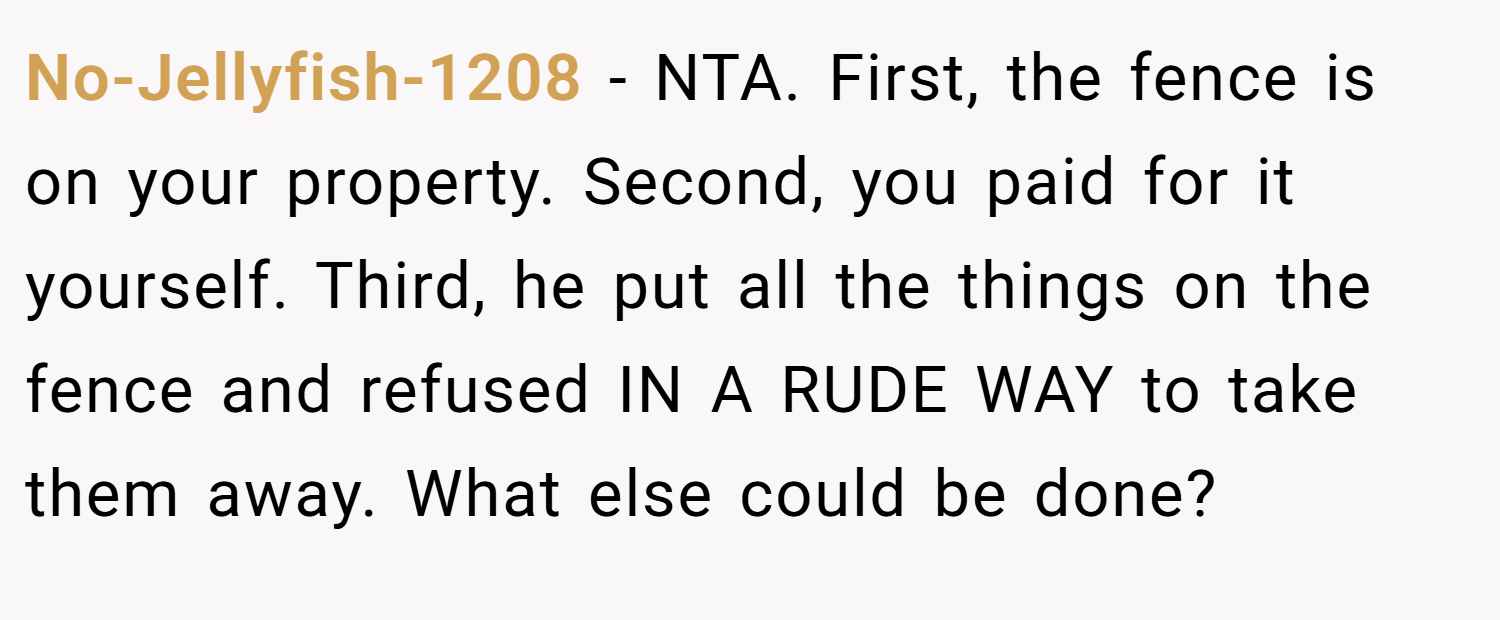 No-Jellyfish-1208 − NTA. First, the fence is on your property. Second, you paid for it yourself. Third, he put all the things on the fence and refused IN A RUDE WAY to take them away. What else could be done?