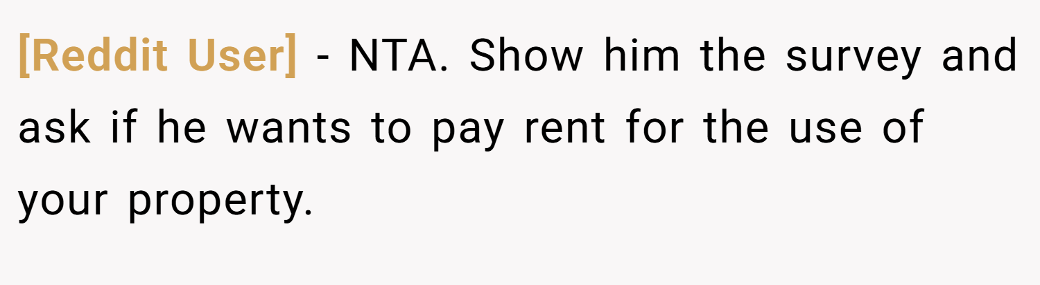 [Reddit User] − NTA. Show him the survey and ask if he wants to pay rent for the use of your property.