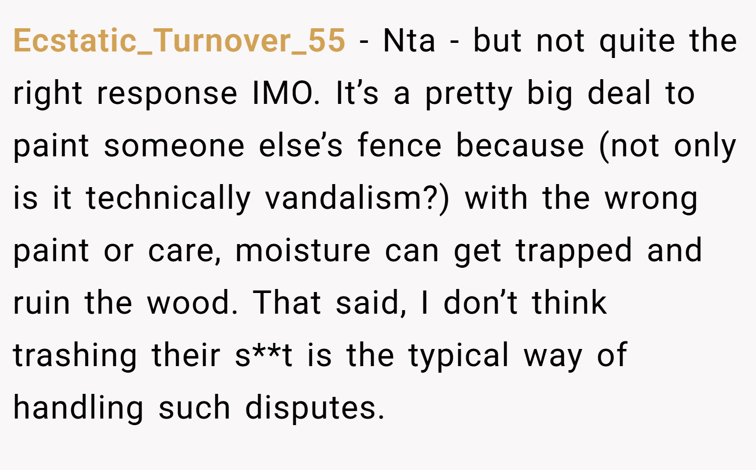 Ecstatic_Turnover_55 − Nta - but not quite the right response IMO. It’s a pretty big deal to paint someone else’s fence because (not only is it technically vandalism?) with the wrong paint or care, moisture can get trapped and ruin the wood. That said, I don’t think trashing their s**t is the typical way of handling such disputes.
