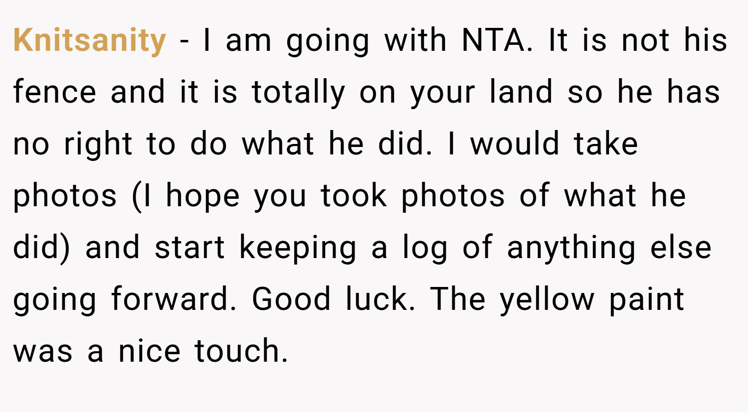 Knitsanity − I am going with NTA. It is not his fence and it is totally on your land so he has no right to do what he did. I would take photos (I hope you took photos of what he did) and start keeping a log of anything else going forward. Good luck. The yellow paint was a nice touch.
