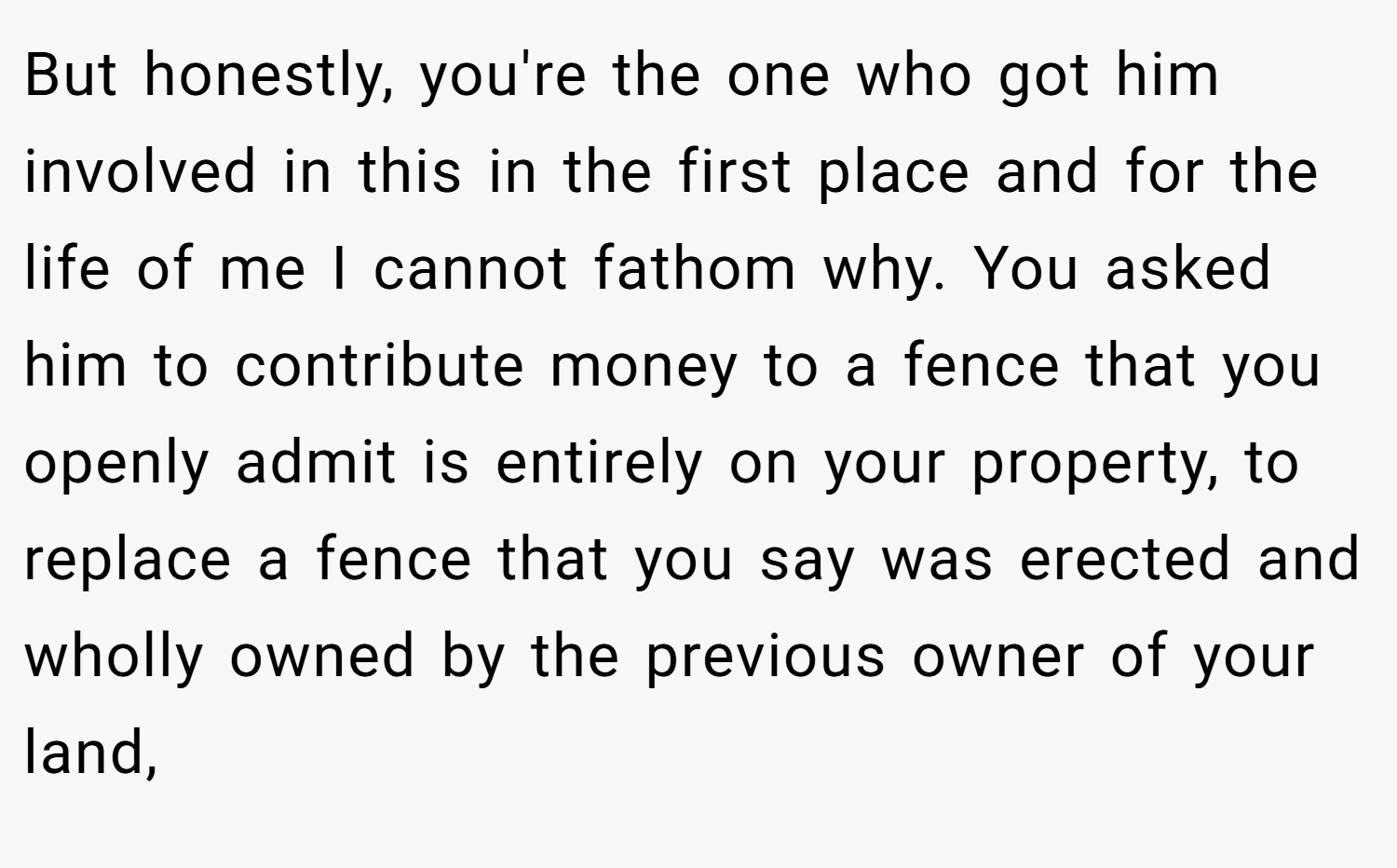 But honestly, you're the one who got him involved in this in the first place and for the life of me I cannot fathom why. You asked him to contribute money to a fence that you openly admit is entirely on your property, to replace a fence that you say was erected and wholly owned by the previous owner of your land,