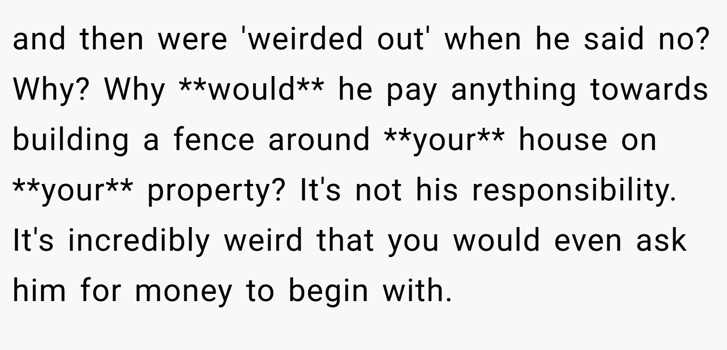 and then were 'weirded out' when he said no? Why? Why **would** he pay anything towards building a fence around **your** house on **your** property? It's not his responsibility. It's incredibly weird that you would even ask him for money to begin with.
