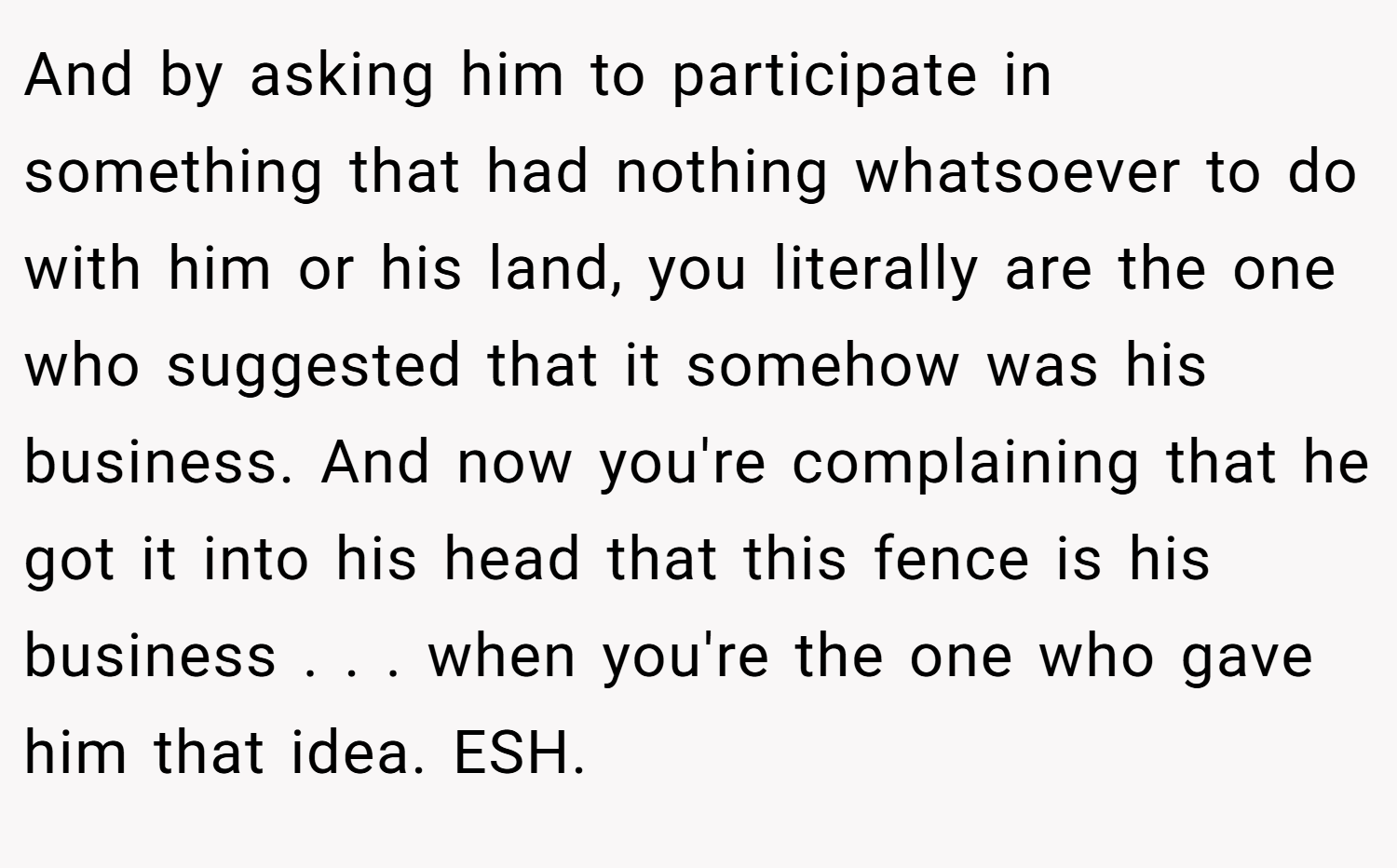And by asking him to participate in something that had nothing whatsoever to do with him or his land, you literally are the one who suggested that it somehow was his business. And now you're complaining that he got it into his head that this fence is his business . . . when you're the one who gave him that idea. ESH.