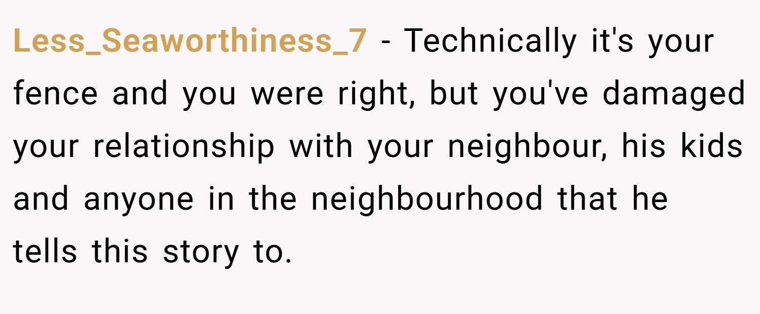 Less_Seaworthiness_7 − Technically it's your fence and you were right, but you've damaged your relationship with your neighbour, his kids and anyone in the neighbourhood that he tells this story to.