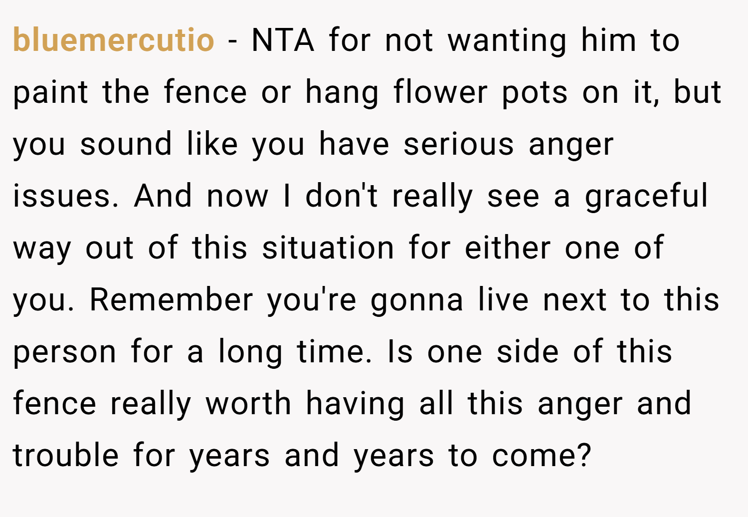 bluemercutio − NTA for not wanting him to paint the fence or hang flower pots on it, but you sound like you have serious anger issues. And now I don't really see a graceful way out of this situation for either one of you. Remember you're gonna live next to this person for a long time. Is one side of this fence really worth having all this anger and trouble for years and years to come?