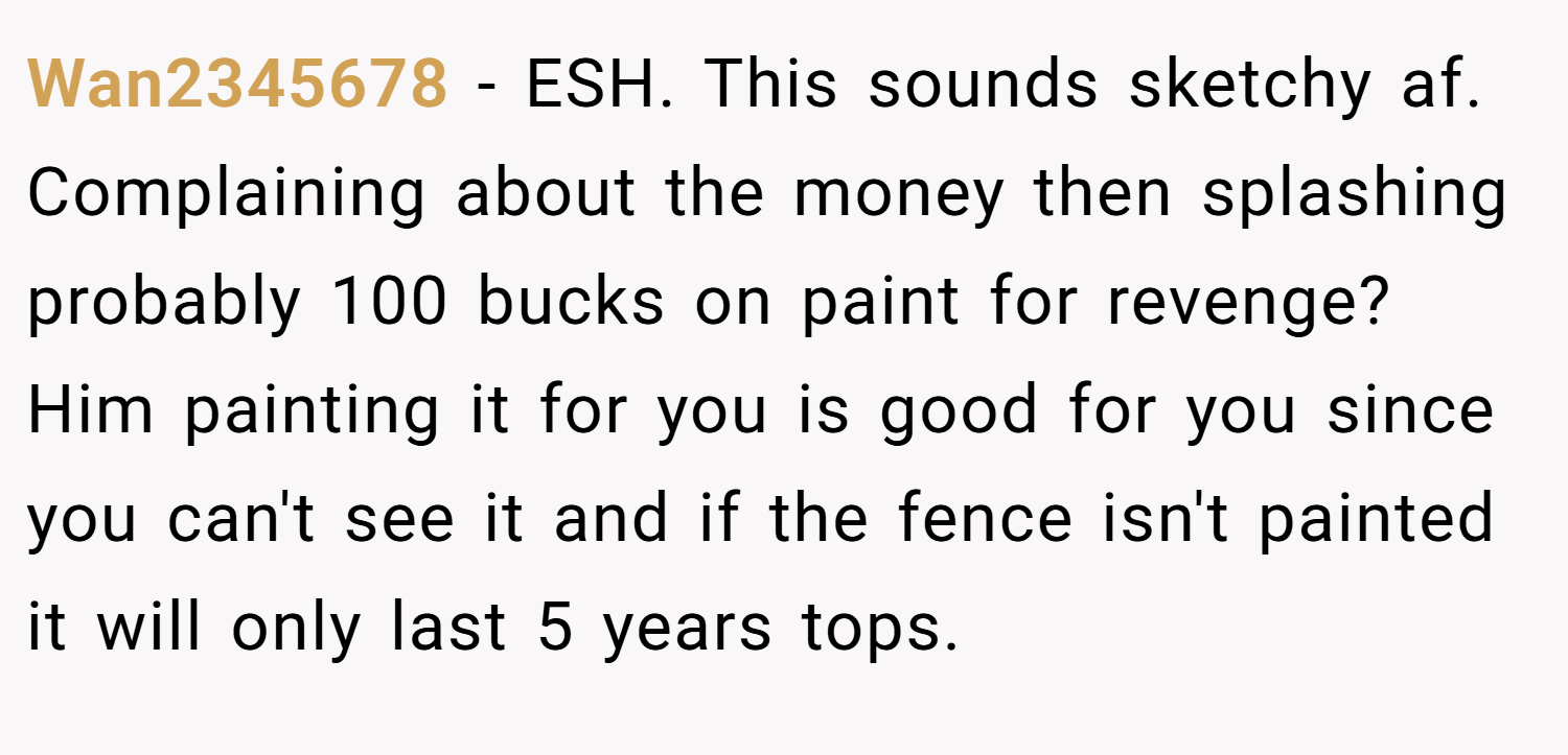 Wan2345678 − ESH. This sounds sketchy af. Complaining about the money then splashing probably 100 bucks on paint for revenge? Him painting it for you is good for you since you can't see it and if the fence isn't painted it will only last 5 years tops.