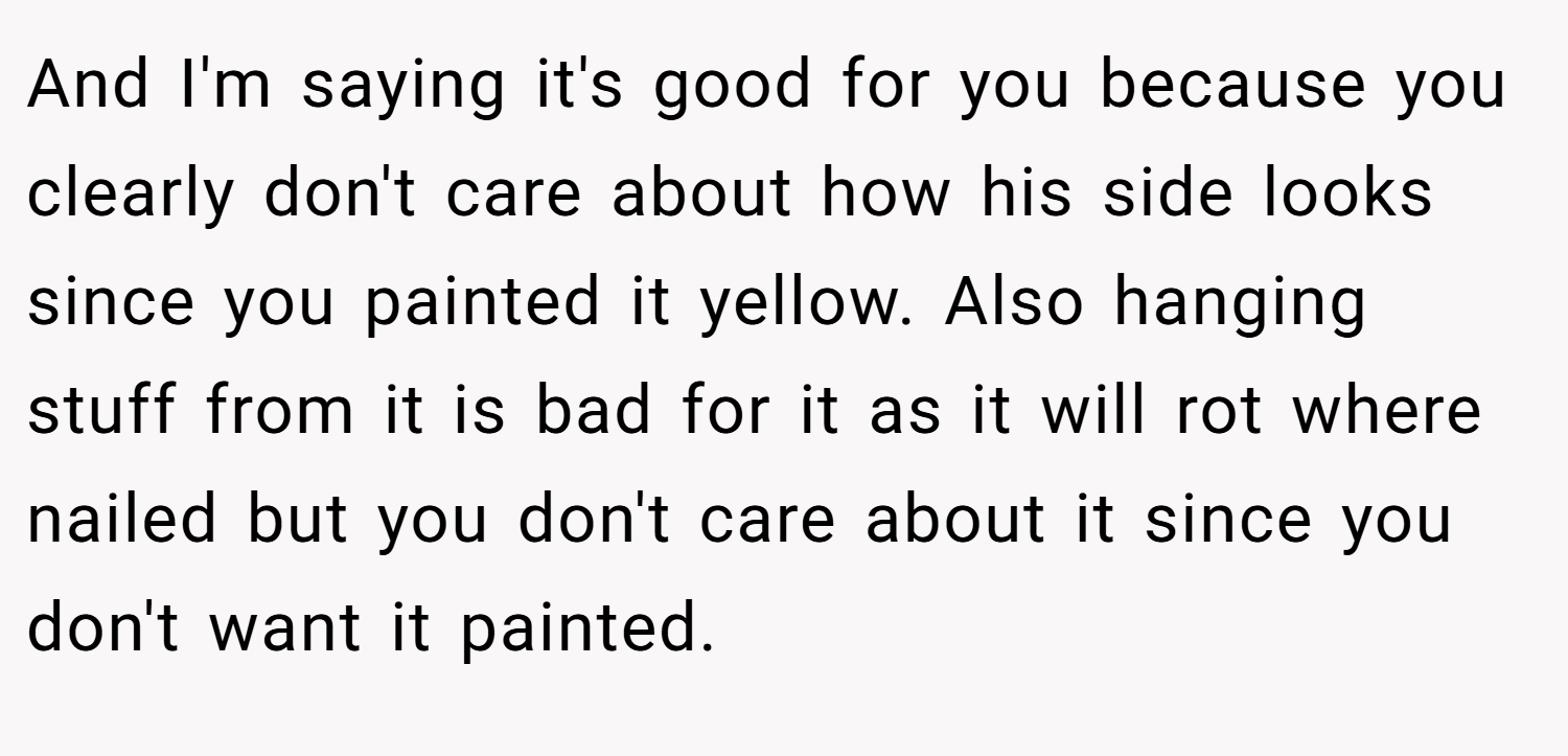 And I'm saying it's good for you because you clearly don't care about how his side looks since you painted it yellow. Also hanging stuff from it is bad for it as it will rot where nailed but you don't care about it since you don't want it painted.