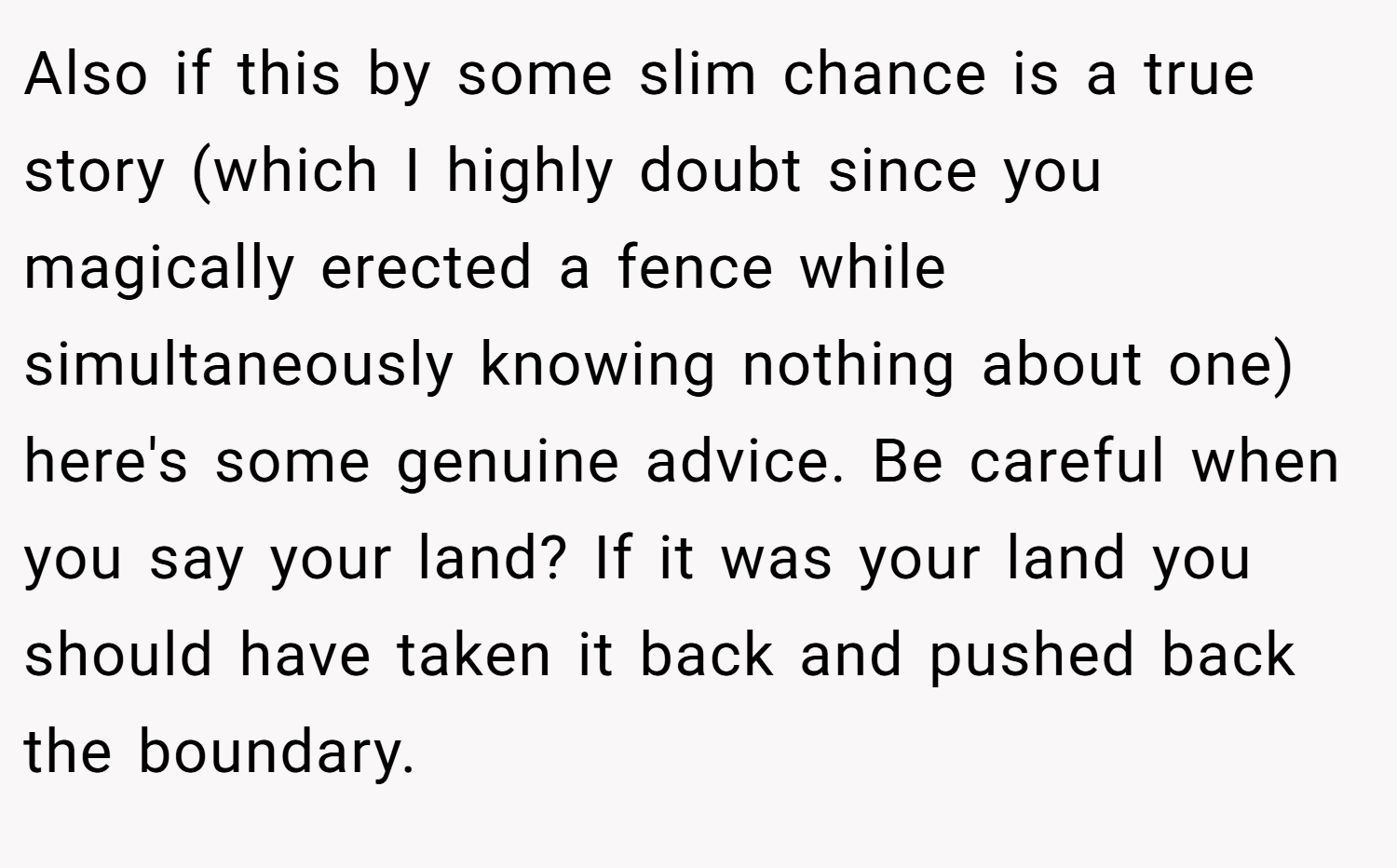 Also if this by some slim chance is a true story (which I highly doubt since you magically erected a fence while simultaneously knowing nothing about one) here's some genuine advice. Be careful when you say your land? If it was your land you should have taken it back and pushed back the boundary.